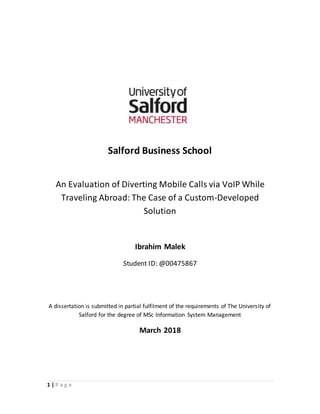 1 | P a g e
Salford Business School
An Evaluation of Diverting Mobile Calls via VoIP While
Traveling Abroad: The Case of a Custom-Developed
Solution
Ibrahim Malek
Student ID: @00475867
A dissertation is submitted in partial fulfilment of the requirements of The University of
Salford for the degree of MSc Information System Management
March 2018
 