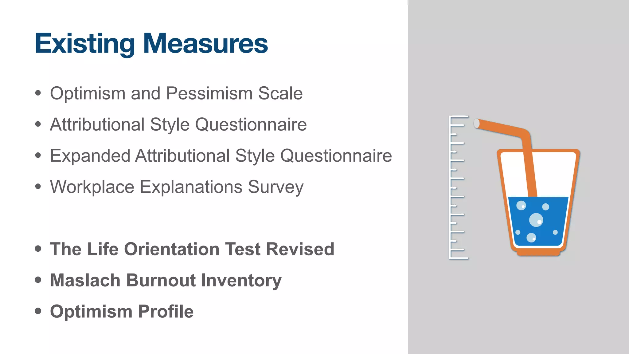 Existing Measures
• Optimism and Pessimism Scale


• Attributional Style Questionnaire


• Expanded Attributional Style Questionnaire


• Workplace Explanations Survey


• The Life Orientation Test Revised


• Maslach Burnout Inventory


• Optimism Profile
 