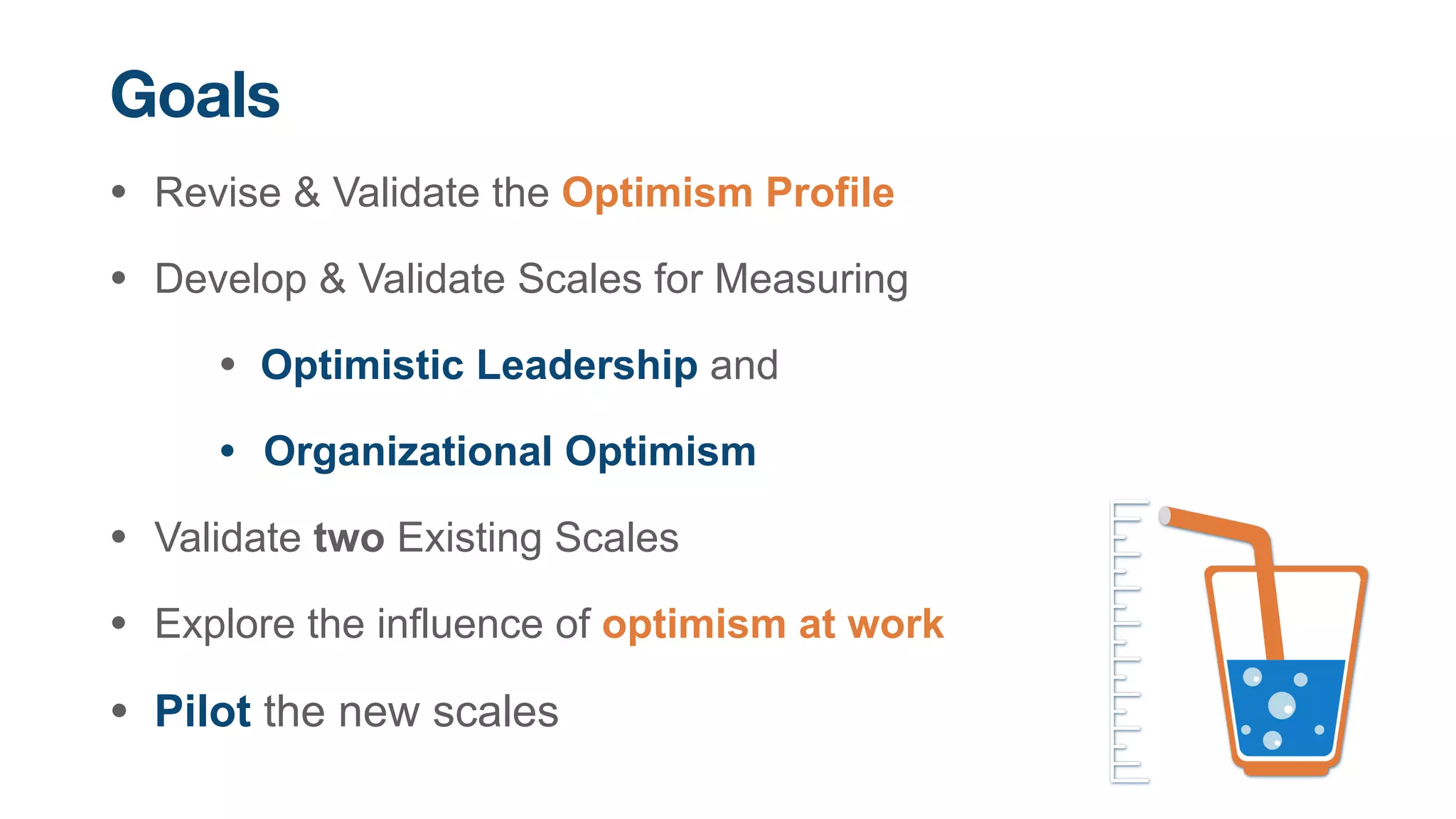 • Revise & Validate the Optimism Profile


• Develop & Validate Scales for Measuring


• Optimistic Leadership and


• Organizational Optimism


• Validate two Existing Scales


• Explore the influence of optimism at work


• Pilot the new scales
Goals
 