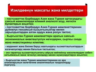 Изилдөөнүн максаты жана милдеттери
- постсоветтик Борбордук Азия жана Түркия ортосундагы
саясый мамилелерди илимий анализге алуу, негизги
булактарын аныктоо;
- постсоветтик Борбордук Азия-Түркия мамлекеттеринин
дүйнөлүк геосаясый кызыкчылыктар менен
зарылдыктардан алган ордун жана ролун тактоо;
- Кыргызстан-Түркия мамлекеттери аралык саясый-
экономикалык өнөктөштүктүн негиздерин, сырткы соода
жана инвестицияны иликтөө;
- маданият жана билим берүү жаатындагы кызматташтыктардын
өзгөчөлүктөрү менен багытын тастыктоо;
- эки тараптуу кызматташтыктагы айрым көйгөйлүү маселелердин себеп-
натыйжасын жана чечилүү жолдору менен мүмкүндүктөрүн аныктоо;
- Кыргызстан жана Түркия мамлекеттеринин өз ара
алакаларынын келечегине аналитикалык талдоолорду
жүргүзүү.
 