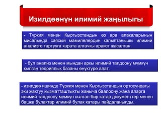 - Түркия менен Кыргызстандын өз ара алакаларынын
мисалында саясый мамилелердин калыптанышы илимий
анализге тартууга карата алгачкы аракет жасалган
- бул анализ менен мындан аркы илимий талдоону мүмкүн
кылган теориялык базаны өнүктүрө алат.
- изилдөө ишинде Түркия менен Кыргызстандын ортосундагы
эки жактуу кызматташтыкты жаңыча баалоону жана аларга
илимий талдоону мүмкүн кылган бир катар документтер менен
башка булактар илимий булак катары пайдаланылды.
Изилдөөнүн илимий жаңылыгы
 