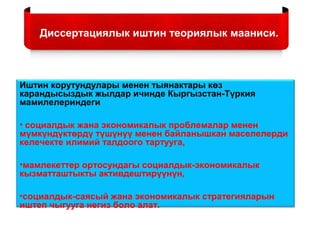 Диссертациялык иштин теориялык мааниси.
Иштин корутундулары менен тыянактары көз
карандысыздык жылдар ичинде Кыргызстан-Түркия
мамилелериндеги
• социалдык жана экономикалык проблемалар менен
мүмкүндүктөрдү түшүнүү менен байланышкан маселелерди
келечекте илимий талдоого тартууга,
•мамлекеттер ортосундагы социалдык-экономикалык
кызматташтыкты активдештирүүнүн,
•социалдык-саясый жана экономикалык стратегияларын
иштеп чыгууга негиз боло алат.
 