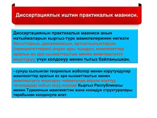 Диссертациялык иштин практикалык мааниси.
Диссертациянын практикалык мааниси анын
натыйжаларын кыргыз-түрк мамилелеринин негизги
багыттарын, динамикасын, артыкчылыктарын
(приоритеттерин) андан ары чыңдоо, мамлекеттер
аралык өз ара кызматташтык менен өнөктөштүктү
өнүктүрүү үчүн колдонуу менен тыгыз байланышкан,
- сунуш кылынган теориялык жоболор менен корутундулар
мамлекеттер аралык өз ара кызматташтык менен
өнөктөштүктү өнүктүрүү чөйрөсүндө айрым олуттуу
чечимдерди кабыл алуу ишинде Кыргыз Республикасы
менен Түркиянын мамлекеттик жана коомдук структуралары
тарабынан колдонула алат.
 