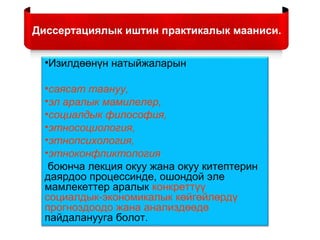 •Изилдөөнүн натыйжаларын
•саясат таануу,
•эл аралык мамилелер,
•социалдык философия,
•этносоциология,
•этнопсихология,
•этноконфликтология
боюнча лекция окуу жана окуу китептерин
даярдоо процессинде, ошондой эле
мамлекеттер аралык конкреттүү
социалдык-экономикалык көйгөйлөрдү
прогноздоодо жана анализдөөдө
пайдаланууга болот.
Диссертациялык иштин практикалык мааниси.
 