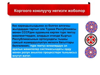 Коргоого коюлуучу негизги жоболор
Көз карандысыздыкка ээ болгон алгачкы
жылдардан тартып эле Түркия Республикасы
менен СССРдин курамына кирген түрк тектүү
мамлекеттердин, алардын ичинде Кыргыз
Республикасынын ортосундагы тышкы
саясый ишмердүүлүктүн негизги багыттары
белгиленип, түрк тектүү өлкөлөрдүн эл
аралык мамилелер системасындагы орду
менен ролун аныктоо процесстери тынымсыз
өнүгүп жатат.
 