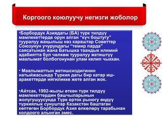 Коргоого коюлуучу негизги жоболор
•Борбордук Азиядагы (БА) түрк тилдүү
мамлекеттерде орун алган “күч боштугу”
тууралуу жаңылыш көз караштар Советтер
Союзунун учурундагы “темир парда”
саясатынан жана Батышка таандык илимий
адабиятта бул чөлкөм тууралуу жетиштүү
маалымат болбогонунан улам келип чыккан.
• Маалыматтын жетишсиздигинин
натыйжасында Түркия дагы бир катар иш-
аракеттерде ийгиликке жете алган жок.
•Айтсак, 1992-жылы өткөн түрк тилдүү
мамлекеттердин башчыларынын
жолугушуусунда Түрк орток рыногу өңдүү
түркиялык сунуштар Казакстан баштаган
көптөгөн Борбордук Азия өлкөлөрү тарабынан
колдоого алынган эмес.
 