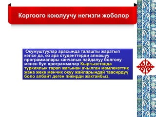 Коргоого коюлуучу негизги жоболор
Окумуштуулар арасында талашты жаратып
келсе да, өз ара студенттерди алмашуу
программалары канчалык пайдалуу болгону
менен бул программалар Кыргызстанда
түркиялык тарап жагынан ачылган мамлекеттик
жана жеке менчик окуу жайларындай таасирдүү
боло албайт деген пикирди жактайбыз.
 