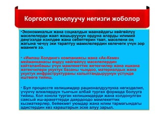 Коргоого коюлуучу негизги жоболор
•Экономикалык жана социалдык маанайдагы көйгөйлүү
маселелерди жаап жашыруунун ордуна аларды илимий
деңгээлде изилдөө жана себептерин таап, маселени оң
жагына чечүү эки тараптуу мамилелердин келечеги үчүн зор
мааниге ээ.
• «Импаш Холдинг» компаниясы жана «Ак-Кеме»
мейманканасы өңдүү көйгөйлүү маселелердин
кайталанбашы үчүн мамлекеттик жетекчилер жана ишкана
жетекчилери укуктук базаны чыңдоо, материалдык жана
укуктук инфраструктураны калыптандыруунун үстүндө
иштөөгө тийиш.
• Бул процессте келишимдер рационалдуулукка негизделип,
үчүнчү өлкөлөрдүн тынчын албай турган формада болууга
тийиш. Кол коюла турган келишимдерди жана колдонулган
саясый иш-аракеттерди даярдоодо мамлекеттик
кызматкерлер, бейөкмөт уюмдар жана илим тармагындагы
адистердин көз караштарын эске алуу зарыл.
 