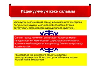 Изденүүчүнүн жеке салымы
Изденүүчү кыргыз саясат таануу илиминде алгачкылардан
болуп эгемендүүлүк мезгилдеги Кыргызстан-Түркия
ортосундагы мамилелерге саясый талдоо жүргүзгөн.
Саясат таануу илиминин ыкмаларын колдонуу менен
мындан ары эки мамлекеттин социалдык-экономикалык
ишинин натыйжалуулугун жогорулатуу боюнча сунуштарды
иштеп чыккан.
•Макалалар жана коргоого алып чыгарылган
диссертациядагы жоболор автор тарабынан иштелип
чыккан жана аткарылган.
 
