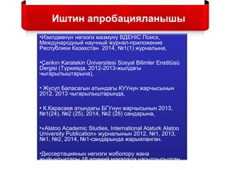 •Изилдөөнүн негизги мазмуну ВДЕНIC Поиск,
Международный научный журнал-приложение
Республики Казахстан 2014, №1(1) журналына,
•Çankırı Karatekin Üniversitesi Sosyal Bilimler Enstitüsü
Dergisi (Түркияда, 2012-2013-жылдагы
чыгарылыштарына),
• Жусуп Баласагын атындагы КУУнун жарчысынын
2012, 2013 чыгарылыштарында,
• К.Карасаев атындагы БГУнун жарчысынын 2013,
№1(24), №2 (25), 2014, №2 (28) сандарына,
•«Alatoo Academic Studies, International Ataturk Alatoo
University Publication» журналынын 2012, №1, 2013,
№1, №2, 2014, №1-сандарында жарыяланган.
•Диссертациянын негизги жоболору жана
жыйынтыктары 18 илимий макалада чагылдырылган.
Иштин апробацияланышы
 