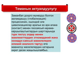 Заманбап доорго мүнөздүү болгон
ааламдашуу (глобализация)
процессинин, ошондой эле
цивилизациялар аралык өз ара алака
(контакт) менен геосаясый карама-
каршылаштыктардын шарттарында
түрк тектүү элдер менен
мамлекеттердин этномаданий жана
коомдук-саясый мамилелерин
илимий анализге тартуу өтө
маанилүү маселелердин катарына
кирет десек жаңылышпайбыз.
Теманын актуалдуулугу
 