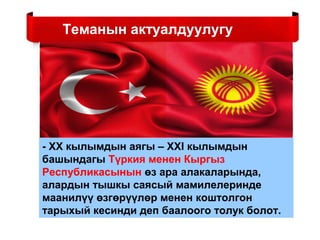Теманын актуалдуулугу
- ХХ кылымдын аягы – XXI кылымдын
башындагы Түркия менен Кыргыз
Республикасынын өз ара алакаларында,
алардын тышкы саясый мамилелеринде
маанилүү өзгөрүүлөр менен коштолгон
тарыхый кесинди деп баалоого толук болот.
 