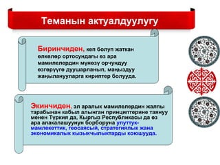 Теманын актуалдуулугу
Биринчиден, кеп болуп жаткан
өлкөлөр ортосундагы өз ара
мамилелердин мүнөзү орчундуу
өзгөрүүгө дуушарланып, маңыздуу
жаңыланууларга кириптер болууда.
Экинчиден, эл аралык мамилелердин жалпы
тарабынан кабыл алынган принциптерине таянуу
менен Түркия да, Кыргыз Республикасы да өз
ара алакалашуунун борборуна улуттук-
мамлекеттик, геосаясый, стратегиялык жана
экономикалык кызыкчылыктарды коюшууда.
 