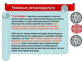 Теманын актуалдуулугу
Теманын актуалдуулугу
Үчүнчүдөн, тарыхтын кылымдарга созулган
мезгил аралыгында Түркия менен Кыргызстандын
ортосундагы өз ара алакалар дээрлик болбой,
болсо да өтө солгун маанай күтүп келсе, көз
карандысыздык жылдар ичинде эки өлкөнүн
саясый диалогу кескин активдешип бара жатат.
1991-жылы Түркия биринчилерден болуп Кыргыз
Республикасын көз карандысыз мамлекет катары
тааныган, ал эми 1992-жылдын февраль айында
Бишкекте Түркиянын Кыргызстандагы элчилиги
ачылган. Ошол мезгилден тарта Түркия менен
Кыргызстандын ортосундагы экономикалык,
маданий жана саясый кызматташтык орноп, ал күн
санап алга карай өнүгүүдө.
 