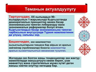 Теманын актуалдуулугу
Төртүнчүдөн, ХХ кылымдын 90-
жылдарынын 1-жарымында Кыргызстанда
демократиялык принциптер менен базар
экономикасына таянган либералдуу жана
экономикалык реформалар болуп өткөн.
Кыргызстандын базар экономикасына таянган
чарбасынын өнүгүүсүндө Түркия мамлекетинин
да үлүшү, салымы зор.
Бешинчиден, эки мамлекеттин
кызыкчылыктарына тиешеси бар айрым эл аралык
көйгөйлөр (проблемалар) боюнча мамлекеттер
аралык кызматташтыктын механизми түзүлгөн.
Жогоруда сөз болгон жаңы тенденциялар эки жактуу
мамилелерди жакшыртууга көмөк берип, узак
мөөнөттүү жана стратегиялык мүнөз күтөт деген
жакшы ниетке олуттуу негиздер бар.
 