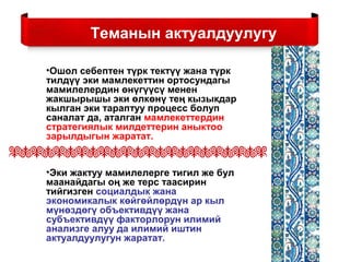 Теманын актуалдуулугу
•Ошол себептен түрк тектүү жана түрк
тилдүү эки мамлекеттин ортосундагы
мамилелердин өнүгүүсү менен
жакшырышы эки өлкөнү тең кызыкдар
кылган эки тараптуу процесс болуп
саналат да, аталган мамлекеттердин
стратегиялык милдеттерин аныктоо
зарылдыгын жаратат.
•Эки жактуу мамилелерге тигил же бул
маанайдагы оң же терс таасирин
тийгизген социалдык жана
экономикалык көйгөйлөрдүн ар кыл
мүнөздөгү объективдүү жана
субъективдүү факторлорун илимий
анализге алуу да илимий иштин
актуалдуулугун жаратат.
 