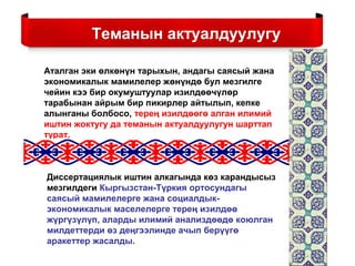 Аталган эки өлкөнүн тарыхын, андагы саясый жана
экономикалык мамилелер жөнүндө бул мезгилге
чейин кээ бир окумуштуулар изилдөөчүлөр
тарабынан айрым бир пикирлер айтылып, кепке
алынганы болбосо, терең изилдөөгө алган илимий
иштин жоктугу да теманын актуалдуулугун шарттап
турат.
Теманын актуалдуулугу
Диссертациялык иштин алкагында көз карандысыз
мезгилдеги Кыргызстан-Түркия ортосундагы
саясый мамилелерге жана социалдык-
экономикалык маселелерге терең изилдөө
жүргүзүлүп, аларды илимий анализдөөдө коюлган
милдеттерди өз деңгээлинде ачып берүүгө
аракеттер жасалды.
 