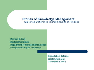 Stories of Knowledge Management:  Exploring Coherence in a Community of Practice Michael D. Kull Doctoral Candidate Department of Management Science George Washington University Dissertation Defense Washington, D.C. December 2, 2002 