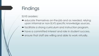 Findings (continued)
SLVS Leaders:
 engage in thoughtful and intentional communication.
 ensure technology is reliable, transparent and user-friendly.
 educate and collaborate with the governing entity.
 build relationships, trust, and networks.
 work, manage and direct at-a-distance.
 