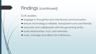 Findings – Guiding Question 1
SLVS leaders:
 rely upon pre-existing traditional school experience and
knowledge.
 believe that the virtual school is for and about the
students.
 were self-described as being
visionary, empowering, supportive, collaborative, comm
unicative, trusting, and committed.
 were observed as being self-motivated, caring, broad-
minded, encouraging, confident, creative, passionate,
determined, and inspiring.
 