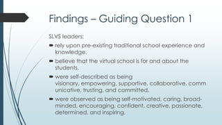 Findings – Guiding Question 2
 SLVS leaders’ approach was closely aligned with that of
transformational leadership, which offers followers:
inspiration to focus on the team and organization.
encouragement to think critically and creatively.
support, coaching, and recognition.
a trusted and respected role model.
 Transformational leadership correlates with studies on
virtual leadership in non-educational organizations.
 