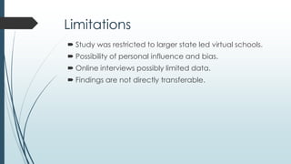 Implications
 Offers information that supports and guides current and
future leaders.
 Provides a foundation for future research.
 Serves as scaffolding for the development of virtual
school leadership standards and preparation offerings.
 