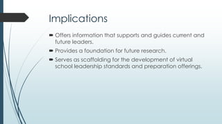 Recommendations - Research
 Further research is needed to continue the work started
by this study, resulting in:
generalizable findings for the field of virtual school and
online education program leadership.
specific findings for the leadership of SLVSs, charter virtual
schools, online school consortia, and other online
education programs.
a vetted and recognized set of virtual school leadership
standards.
 