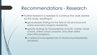 Recommendations - Programs
 Development of comprehensive leadership certification
agendas through national organizations.
 Creation of higher education programs and courses for
online education and virtual school leadership.
 Design of standards-based professional development
sessions and workshops that target specific needs for
virtual school leaders.
 Provide in-depth learning through meaningful dialogue,
critical analysis, role-play, and case study.
 