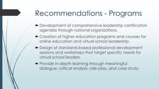 Recommendations - Practice
 Individuals who are interested in becoming a virtual school
leader should seek
membership in professional organizations.
existing literature.
networking opportunities with current leaders.
 Interested individuals who are in another position within a
virtual school should inquire about succession planning.
 For purposes of support and ongoing development, existing
leaders should create a formal consortium or collaborative
organization that includes leaders from various online and
virtual school efforts.
 