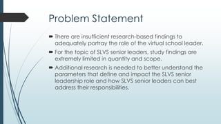 Support for Problem Statement
 The vast majority if not all current SLVS senior leaders
never planned an intentional path to virtual school
leadership (Brown, 2008).
 There is a growing number of virtual leaders who require
preparation, training, and development and research is
needed to develop these opportunities (Beck & France, 2012).
 