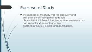 Significance of Study
 The findings provide a much needed scaffolding and
direction for future research.
 This research informs the creation of professional
development offerings, certification agendas and
university preparatory programs that are seeking to
produce knowledgeable and effective SLVS leaders.
 