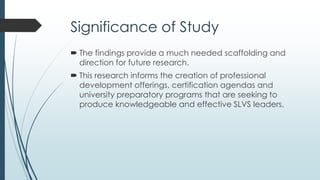 Guiding Questions
To determine those role-related factors that influence SLVS
leaders, two central questions guided this exploratory
study:
1. What are current SLVS senior leaders’ thoughts related
to the qualities, attributes and beliefs of successful SLVS
senior leaders?
2. What are current SLVS senior leaders’ thoughts related
to senior leader approaches to SLVS leadership?
 