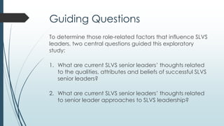 Literature Review
 No studies existed concerning the various aspects of the
SLVS leader role.
 Limited information was retrieved about virtual school
leaders.
 The literature review focused on related areas of study
such as virtual schools, traditional school leadership, and
virtual leadership.
 
