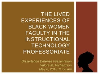 THE LIVED 
EXPERIENCES OF 
BLACK WOMEN 
FACULTY IN THE 
INSTRUCTIONAL 
TECHNOLOGY 
PROFESSORIATE 
Dissertation Defense Presentation 
Valora M. Richardson 
May 6, 2013 11:00 am 
 