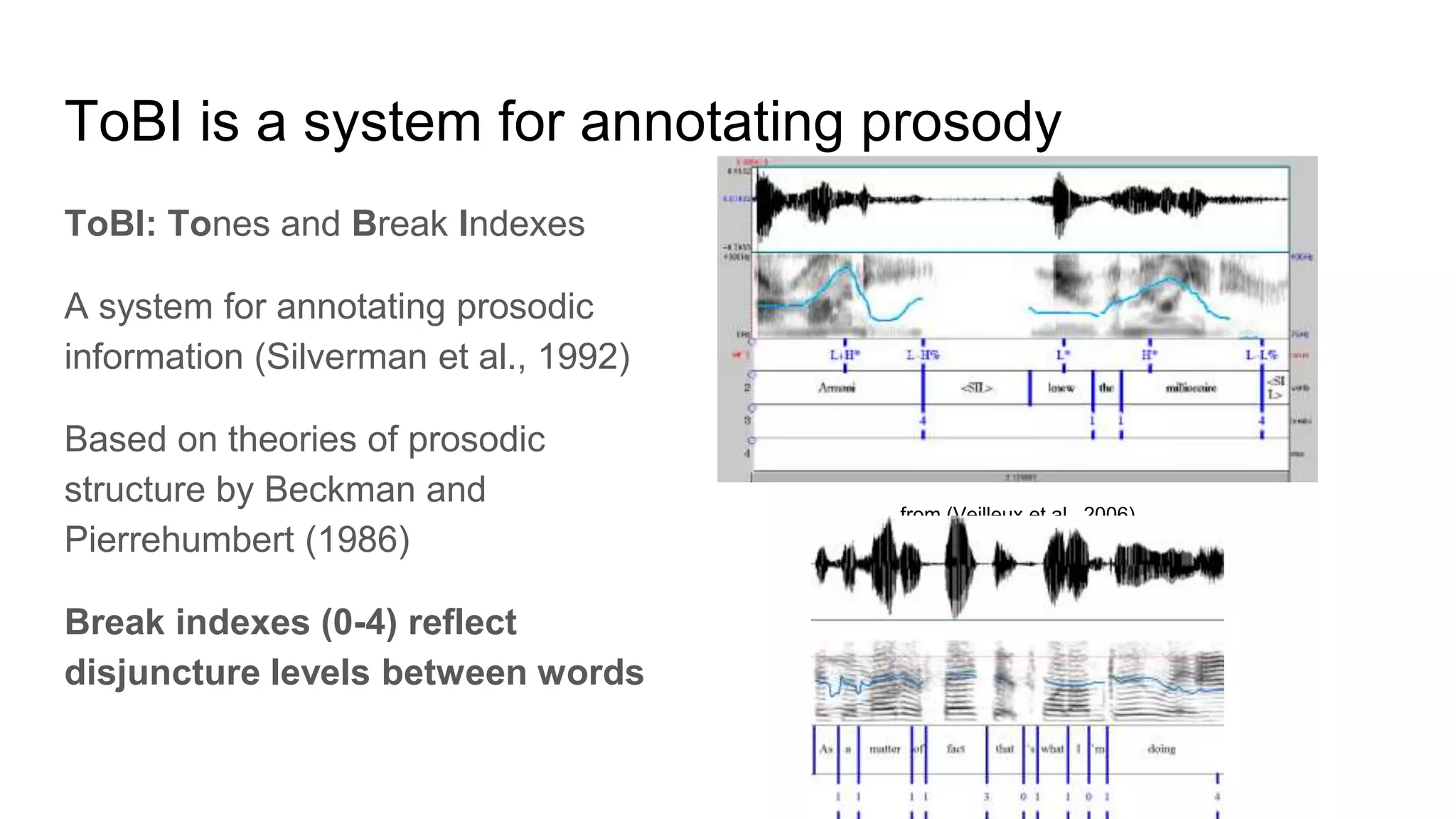 ToBI is a system for annotating prosody
ToBI: Tones and Break Indexes
A system for annotating prosodic
information (Silverman et al., 1992)
Based on theories of prosodic
structure by Beckman and
Pierrehumbert (1986)
Break indexes (0-4) reflect
disjuncture levels between words
from (Veilleux et al., 2006)
 