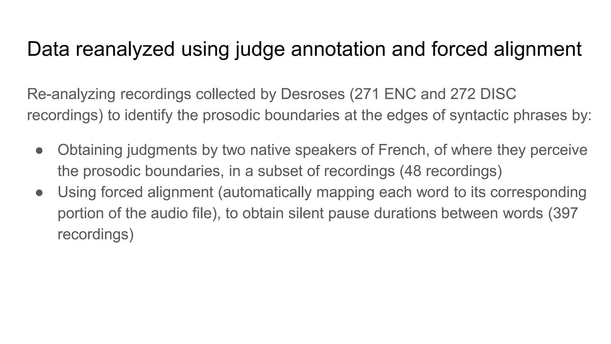 Data reanalyzed using judge annotation and forced alignment
Re-analyzing recordings collected by Desroses (271 ENC and 272 DISC
recordings) to identify the prosodic boundaries at the edges of syntactic phrases by:
● Obtaining judgments by two native speakers of French, of where they perceive
the prosodic boundaries, in a subset of recordings (48 recordings)
● Using forced alignment (automatically mapping each word to its corresponding
portion of the audio file), to obtain silent pause durations between words (397
recordings)
 