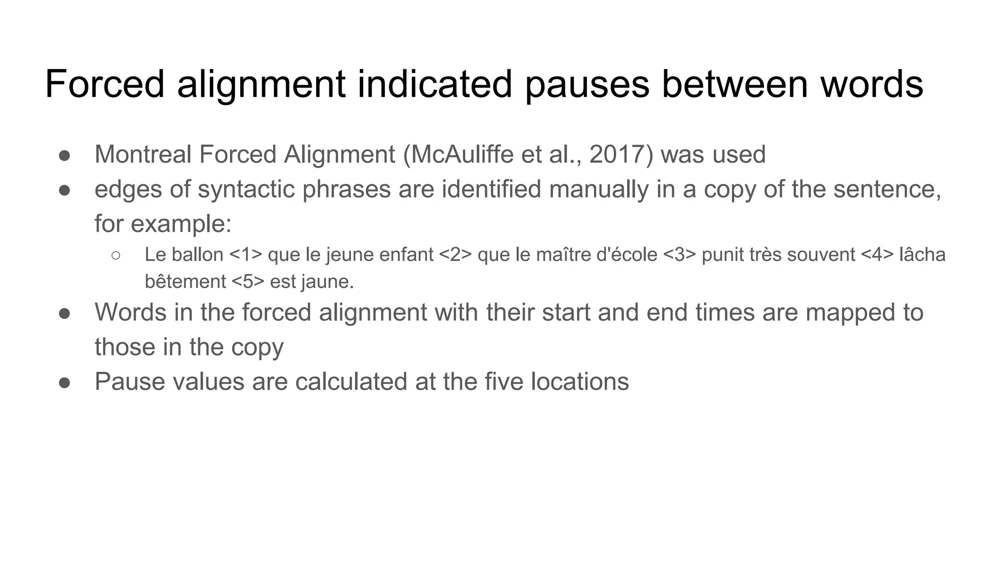 Forced alignment indicated pauses between words
● Montreal Forced Alignment (McAuliffe et al., 2017) was used
● edges of syntactic phrases are identified manually in a copy of the sentence,
for example:
○ Le ballon <1> que le jeune enfant <2> que le maître d'école <3> punit très souvent <4> lâcha
bêtement <5> est jaune.
● Words in the forced alignment with their start and end times are mapped to
those in the copy
● Pause values are calculated at the five locations
 