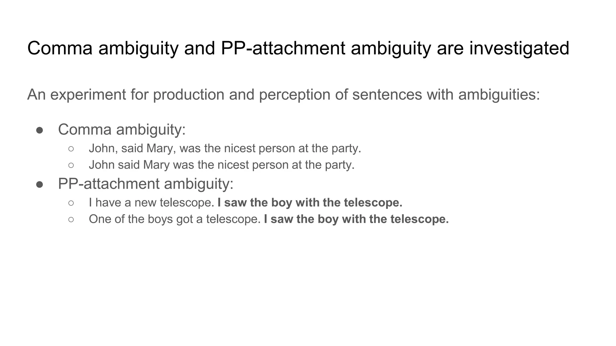 An experiment for production and perception of sentences with ambiguities:
● Comma ambiguity:
○ John, said Mary, was the nicest person at the party.
○ John said Mary was the nicest person at the party.
● PP-attachment ambiguity:
○ I have a new telescope. I saw the boy with the telescope.
○ One of the boys got a telescope. I saw the boy with the telescope.
Comma ambiguity and PP-attachment ambiguity are investigated
 