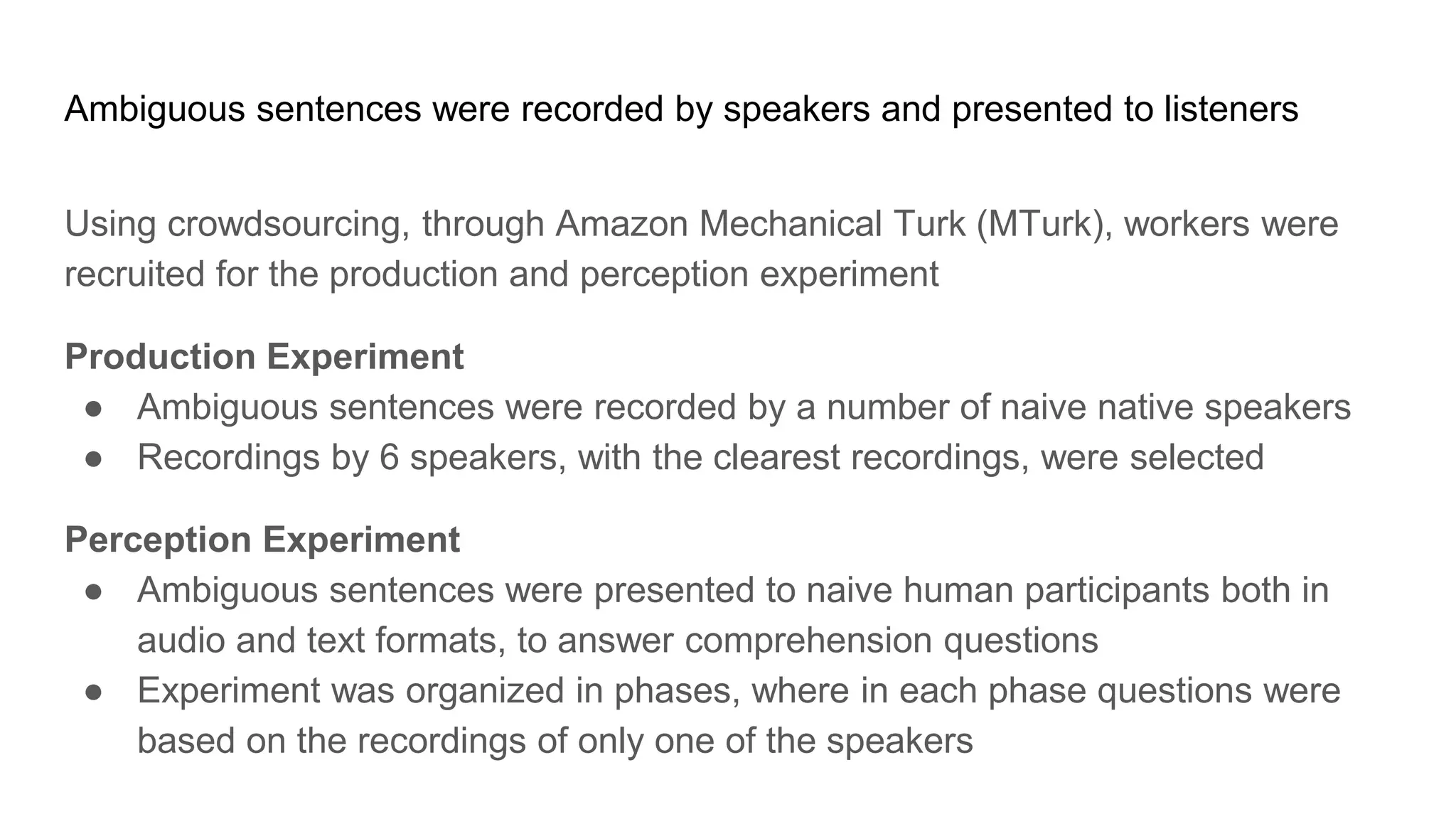 Ambiguous sentences were recorded by speakers and presented to listeners
Using crowdsourcing, through Amazon Mechanical Turk (MTurk), workers were
recruited for the production and perception experiment
Production Experiment
● Ambiguous sentences were recorded by a number of naive native speakers
● Recordings by 6 speakers, with the clearest recordings, were selected
Perception Experiment
● Ambiguous sentences were presented to naive human participants both in
audio and text formats, to answer comprehension questions
● Experiment was organized in phases, where in each phase questions were
based on the recordings of only one of the speakers
 