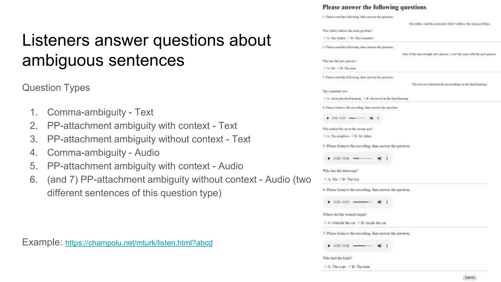 Listeners answer questions about
ambiguous sentences
Question Types
1. Comma-ambiguity - Text
2. PP-attachment ambiguity with context - Text
3. PP-attachment ambiguity without context - Text
4. Comma-ambiguity - Audio
5. PP-attachment ambiguity with context - Audio
6. (and 7) PP-attachment ambiguity without context - Audio (two
different sentences of this question type)
Example: https://champolu.net/mturk/listen.html?abcd
 