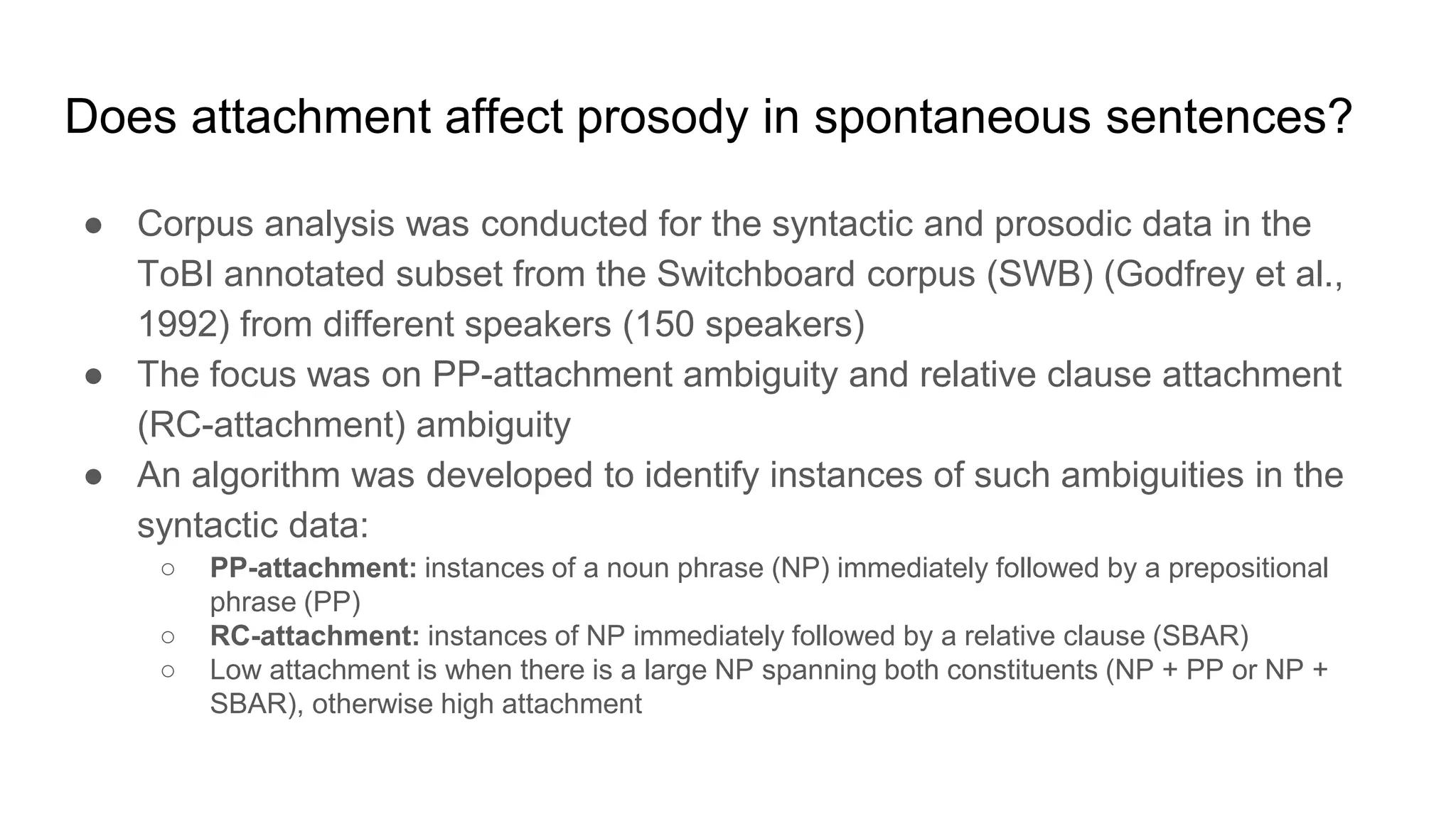● Corpus analysis was conducted for the syntactic and prosodic data in the
ToBI annotated subset from the Switchboard corpus (SWB) (Godfrey et al.,
1992) from different speakers (150 speakers)
● The focus was on PP-attachment ambiguity and relative clause attachment
(RC-attachment) ambiguity
● An algorithm was developed to identify instances of such ambiguities in the
syntactic data:
○ PP-attachment: instances of a noun phrase (NP) immediately followed by a prepositional
phrase (PP)
○ RC-attachment: instances of NP immediately followed by a relative clause (SBAR)
○ Low attachment is when there is a large NP spanning both constituents (NP + PP or NP +
SBAR), otherwise high attachment
Does attachment affect prosody in spontaneous sentences?
 