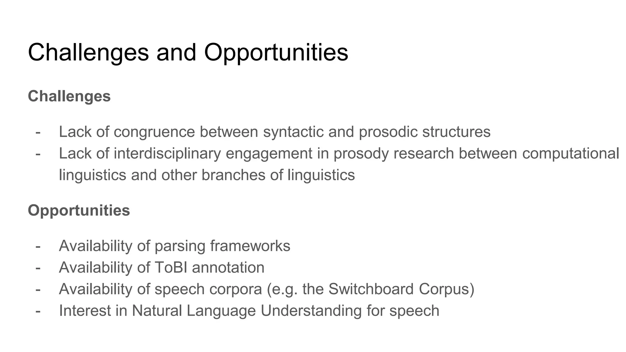 Challenges and Opportunities
Challenges
- Lack of congruence between syntactic and prosodic structures
- Lack of interdisciplinary engagement in prosody research between computational
linguistics and other branches of linguistics
Opportunities
- Availability of parsing frameworks
- Availability of ToBI annotation
- Availability of speech corpora (e.g. the Switchboard Corpus)
- Interest in Natural Language Understanding for speech
 