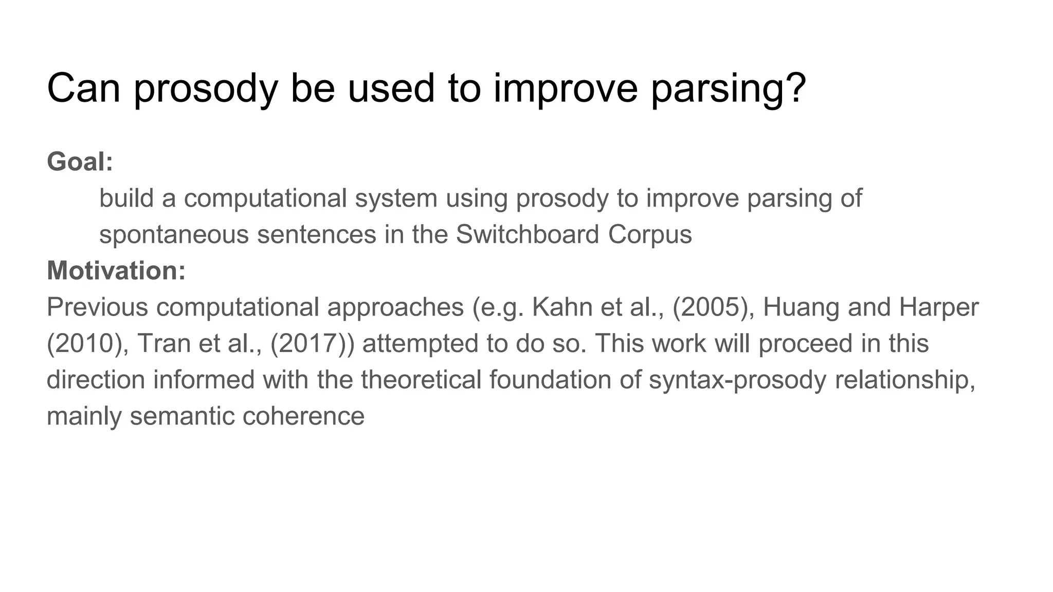 Goal:
build a computational system using prosody to improve parsing of
spontaneous sentences in the Switchboard Corpus
Motivation:
Previous computational approaches (e.g. Kahn et al., (2005), Huang and Harper
(2010), Tran et al., (2017)) attempted to do so. This work will proceed in this
direction informed with the theoretical foundation of syntax-prosody relationship,
mainly semantic coherence
Can prosody be used to improve parsing?
 