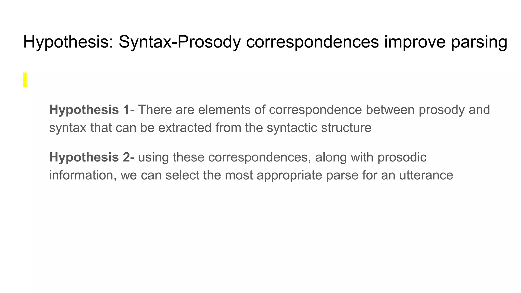 Hypothesis: Syntax-Prosody correspondences improve parsing
Hypothesis 1- There are elements of correspondence between prosody and
syntax that can be extracted from the syntactic structure
Hypothesis 2- using these correspondences, along with prosodic
information, we can select the most appropriate parse for an utterance
 