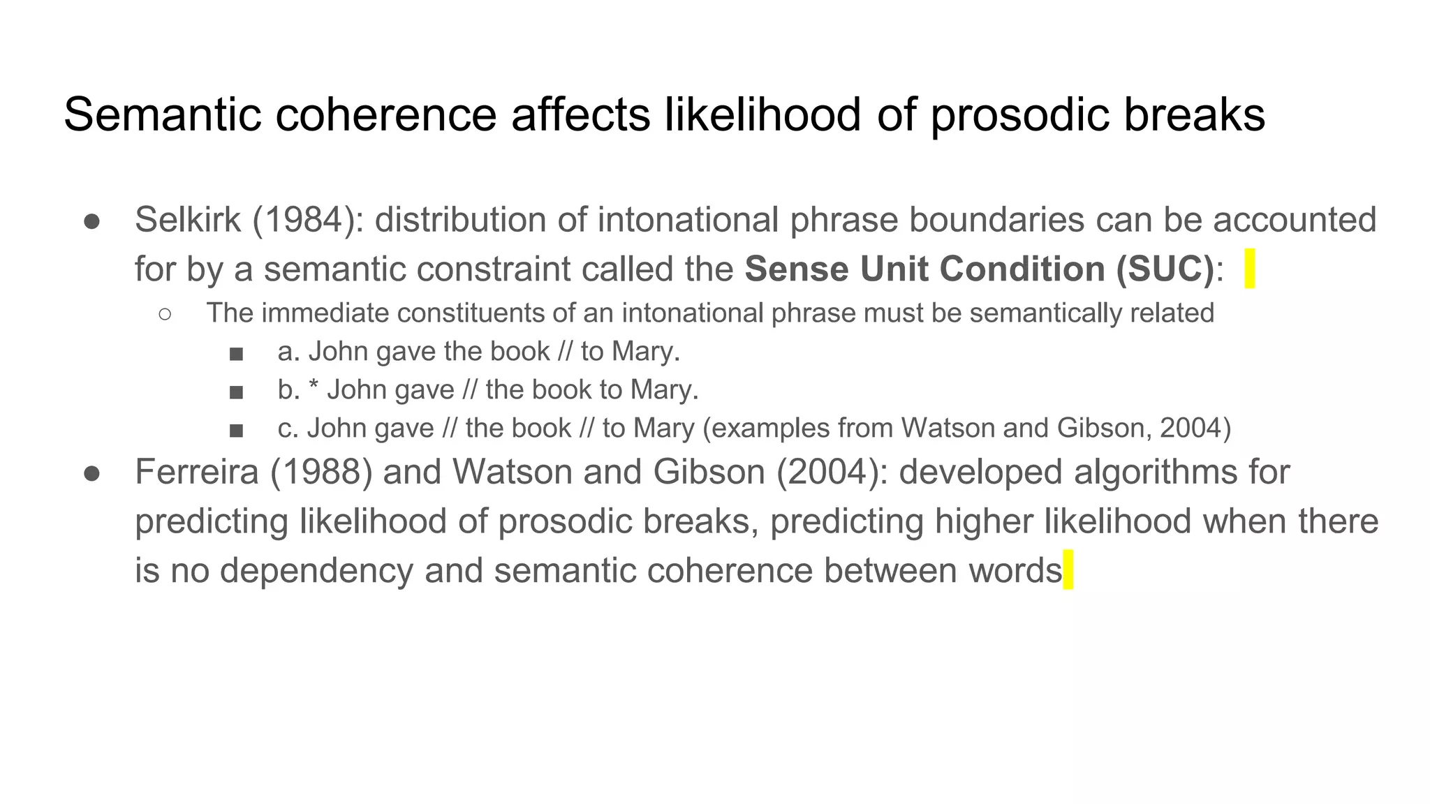 Semantic coherence affects likelihood of prosodic breaks
● Selkirk (1984): distribution of intonational phrase boundaries can be accounted
for by a semantic constraint called the Sense Unit Condition (SUC):
○ The immediate constituents of an intonational phrase must be semantically related
■ a. John gave the book // to Mary.
■ b. * John gave // the book to Mary.
■ c. John gave // the book // to Mary (examples from Watson and Gibson, 2004)
● Ferreira (1988) and Watson and Gibson (2004): developed algorithms for
predicting likelihood of prosodic breaks, predicting higher likelihood when there
is no dependency and semantic coherence between words
 