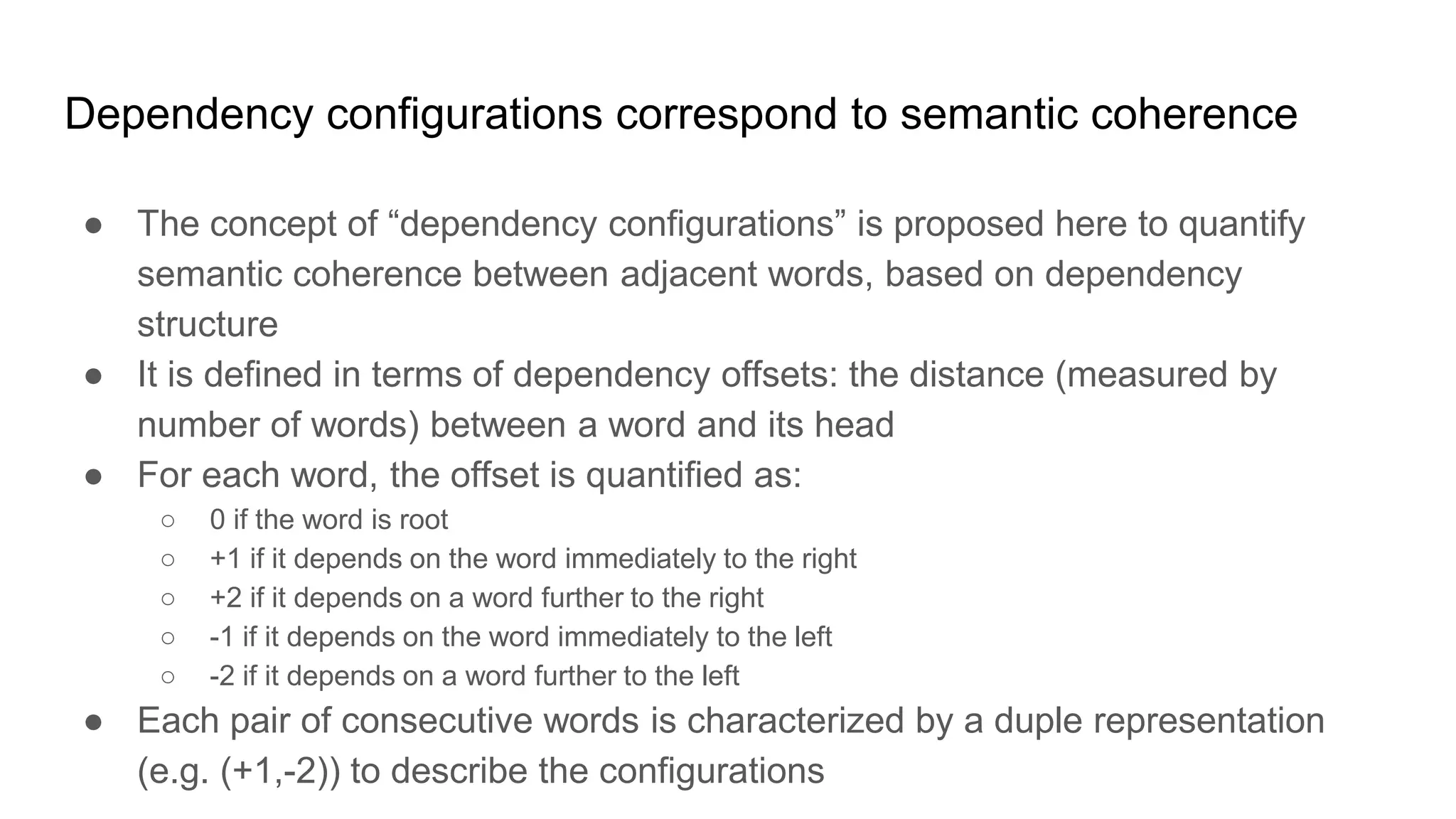 Dependency configurations correspond to semantic coherence
● The concept of “dependency configurations” is proposed here to quantify
semantic coherence between adjacent words, based on dependency
structure
● It is defined in terms of dependency offsets: the distance (measured by
number of words) between a word and its head
● For each word, the offset is quantified as:
○ 0 if the word is root
○ +1 if it depends on the word immediately to the right
○ +2 if it depends on a word further to the right
○ -1 if it depends on the word immediately to the left
○ -2 if it depends on a word further to the left
● Each pair of consecutive words is characterized by a duple representation
(e.g. (+1,-2)) to describe the configurations
 