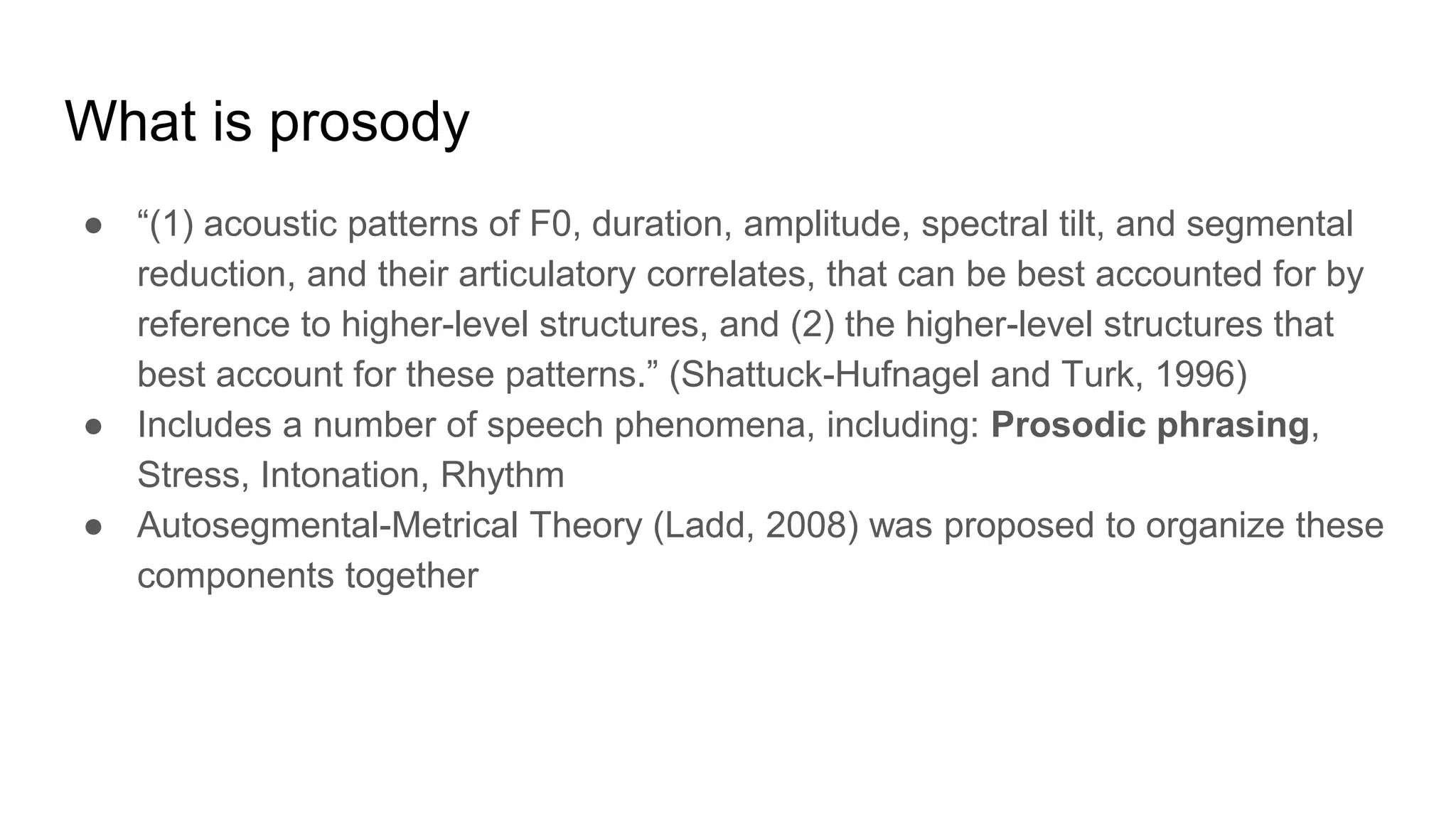 What is prosody
● “(1) acoustic patterns of F0, duration, amplitude, spectral tilt, and segmental
reduction, and their articulatory correlates, that can be best accounted for by
reference to higher-level structures, and (2) the higher-level structures that
best account for these patterns.” (Shattuck-Hufnagel and Turk, 1996)
● Includes a number of speech phenomena, including: Prosodic phrasing,
Stress, Intonation, Rhythm
● Autosegmental-Metrical Theory (Ladd, 2008) was proposed to organize these
components together
 