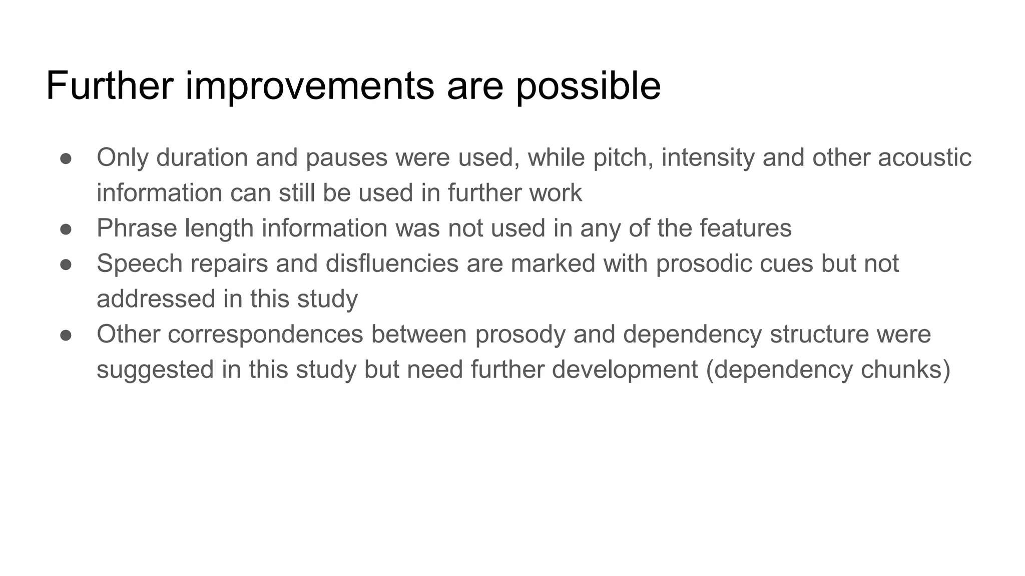 ● Only duration and pauses were used, while pitch, intensity and other acoustic
information can still be used in further work
● Phrase length information was not used in any of the features
● Speech repairs and disfluencies are marked with prosodic cues but not
addressed in this study
● Other correspondences between prosody and dependency structure were
suggested in this study but need further development (dependency chunks)
Further improvements are possible
 