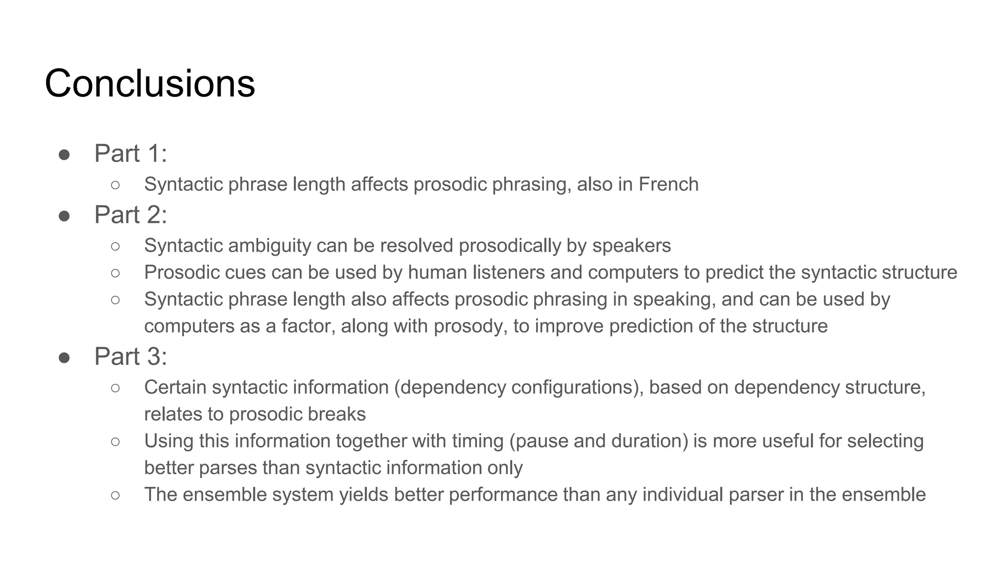 Conclusions
● Part 1:
○ Syntactic phrase length affects prosodic phrasing, also in French
● Part 2:
○ Syntactic ambiguity can be resolved prosodically by speakers
○ Prosodic cues can be used by human listeners and computers to predict the syntactic structure
○ Syntactic phrase length also affects prosodic phrasing in speaking, and can be used by
computers as a factor, along with prosody, to improve prediction of the structure
● Part 3:
○ Certain syntactic information (dependency configurations), based on dependency structure,
relates to prosodic breaks
○ Using this information together with timing (pause and duration) is more useful for selecting
better parses than syntactic information only
○ The ensemble system yields better performance than any individual parser in the ensemble
 