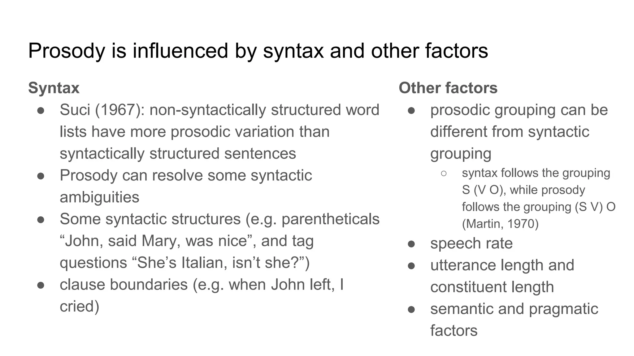 Prosody is influenced by syntax and other factors
Syntax
● Suci (1967): non-syntactically structured word
lists have more prosodic variation than
syntactically structured sentences
● Prosody can resolve some syntactic
ambiguities
● Some syntactic structures (e.g. parentheticals
“John, said Mary, was nice”, and tag
questions “She’s Italian, isn’t she?”)
● clause boundaries (e.g. when John left, I
cried)
Other factors
● prosodic grouping can be
different from syntactic
grouping
○ syntax follows the grouping
S (V O), while prosody
follows the grouping (S V) O
(Martin, 1970)
● speech rate
● utterance length and
constituent length
● semantic and pragmatic
factors
 